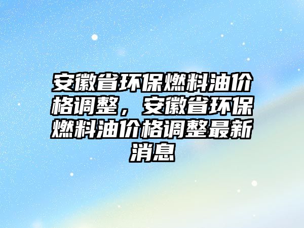 安徽省環(huán)保燃料油價格調(diào)整，安徽省環(huán)保燃料油價格調(diào)整最新消息