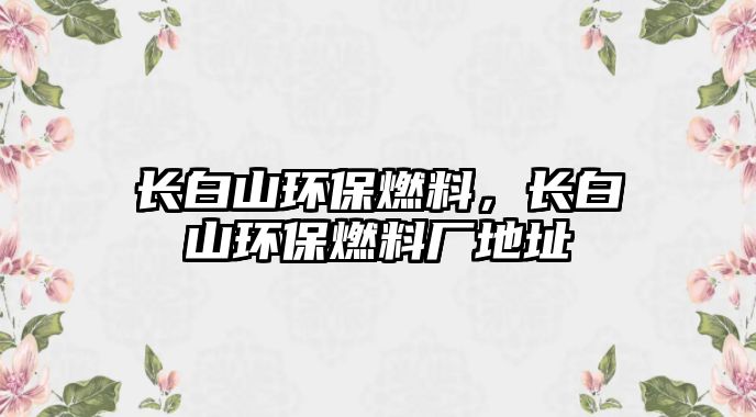 長白山環(huán)保燃料，長白山環(huán)保燃料廠地址