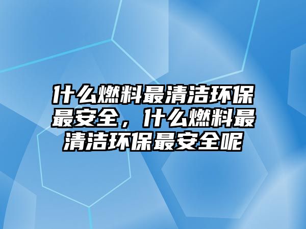 什么燃料最清潔環(huán)保最安全，什么燃料最清潔環(huán)保最安全呢