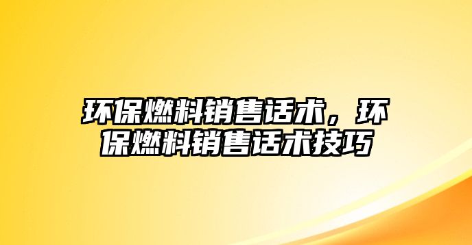 環(huán)保燃料銷售話術(shù)，環(huán)保燃料銷售話術(shù)技巧