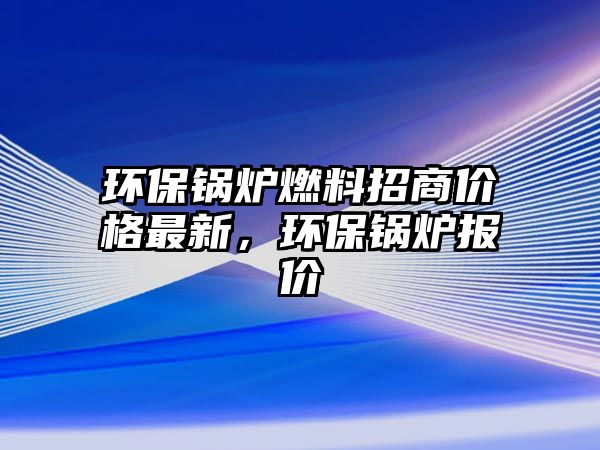 環(huán)保鍋爐燃料招商價格最新，環(huán)保鍋爐報價