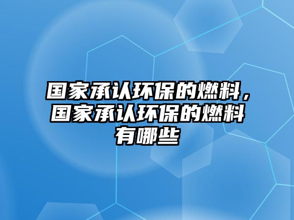 國(guó)家承認(rèn)環(huán)保的燃料，國(guó)家承認(rèn)環(huán)保的燃料有哪些