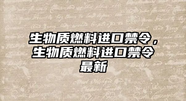 生物質(zhì)燃料進口禁令，生物質(zhì)燃料進口禁令最新