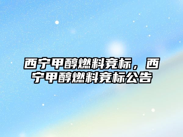 西寧甲醇燃料競(jìng)標(biāo)，西寧甲醇燃料競(jìng)標(biāo)公告