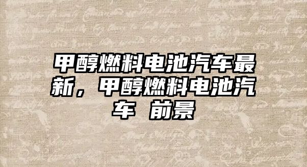 甲醇燃料電池汽車最新，甲醇燃料電池汽車 前景