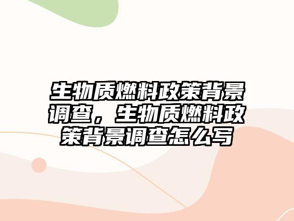 生物質(zhì)燃料政策背景調(diào)查，生物質(zhì)燃料政策背景調(diào)查怎么寫