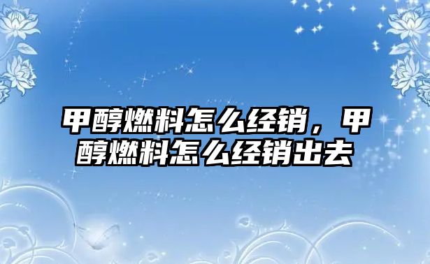 甲醇燃料怎么經(jīng)銷，甲醇燃料怎么經(jīng)銷出去