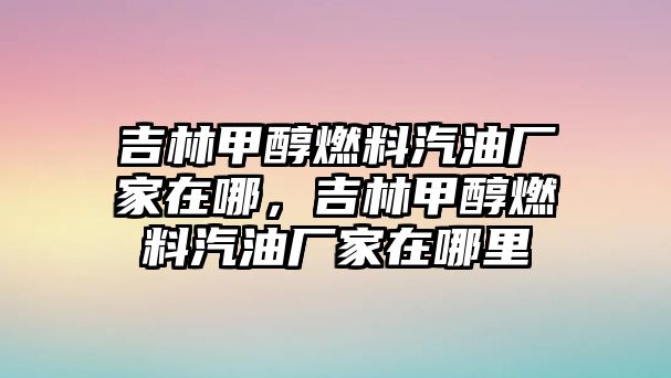 吉林甲醇燃料汽油廠家在哪，吉林甲醇燃料汽油廠家在哪里