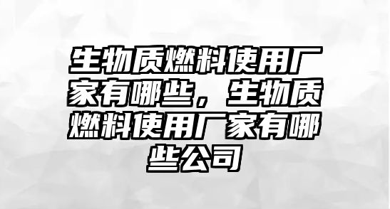 生物質(zhì)燃料使用廠家有哪些，生物質(zhì)燃料使用廠家有哪些公司