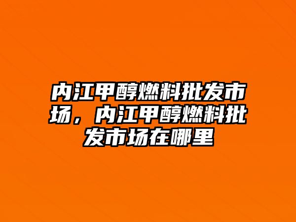 內(nèi)江甲醇燃料批發(fā)市場，內(nèi)江甲醇燃料批發(fā)市場在哪里