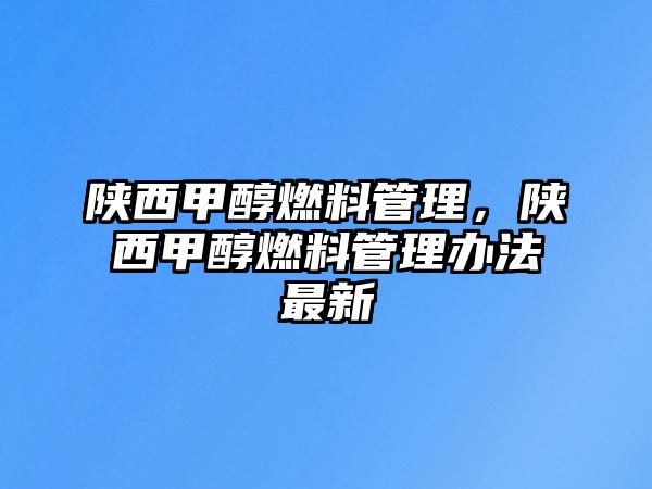 陜西甲醇燃料管理，陜西甲醇燃料管理辦法最新