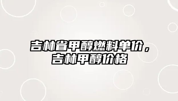 吉林省甲醇燃料單價，吉林甲醇價格