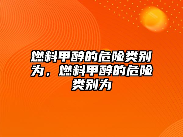 燃料甲醇的危險類別為，燃料甲醇的危險類別為