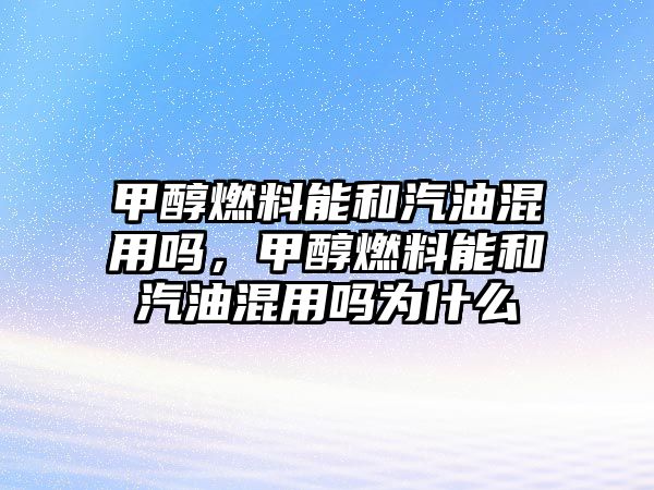 甲醇燃料能和汽油混用嗎，甲醇燃料能和汽油混用嗎為什么