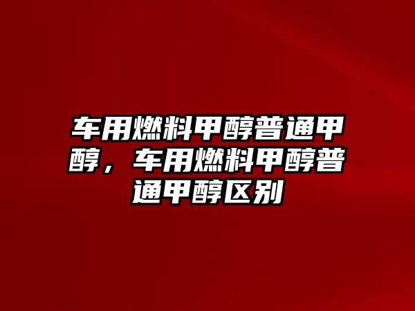 車用燃料甲醇普通甲醇，車用燃料甲醇普通甲醇區(qū)別