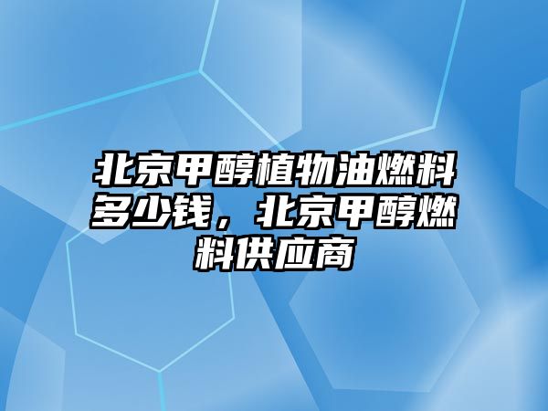 北京甲醇植物油燃料多少錢，北京甲醇燃料供應商