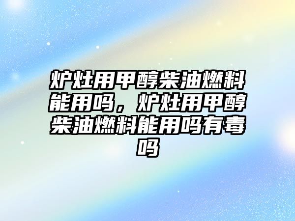 爐灶用甲醇柴油燃料能用嗎，爐灶用甲醇柴油燃料能用嗎有毒嗎