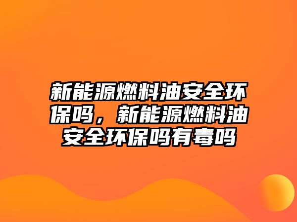 新能源燃料油安全環(huán)保嗎，新能源燃料油安全環(huán)保嗎有毒嗎