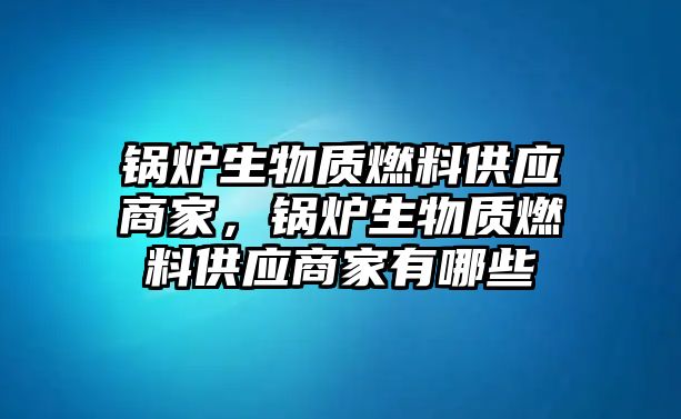 鍋爐生物質(zhì)燃料供應(yīng)商家，鍋爐生物質(zhì)燃料供應(yīng)商家有哪些