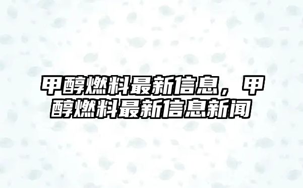 甲醇燃料最新信息，甲醇燃料最新信息新聞