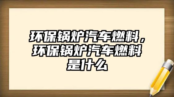 環(huán)保鍋爐汽車燃料，環(huán)保鍋爐汽車燃料是什么