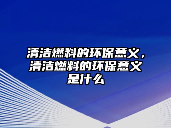 清潔燃料的環(huán)保意義，清潔燃料的環(huán)保意義是什么