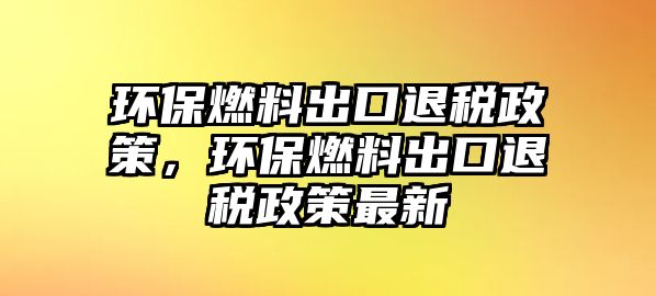 環(huán)保燃料出口退稅政策，環(huán)保燃料出口退稅政策最新