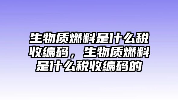 生物質(zhì)燃料是什么稅收編碼，生物質(zhì)燃料是什么稅收編碼的