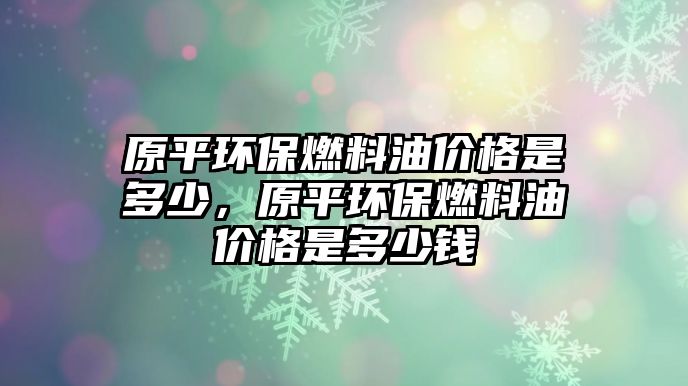 原平環(huán)保燃料油價(jià)格是多少，原平環(huán)保燃料油價(jià)格是多少錢(qián)