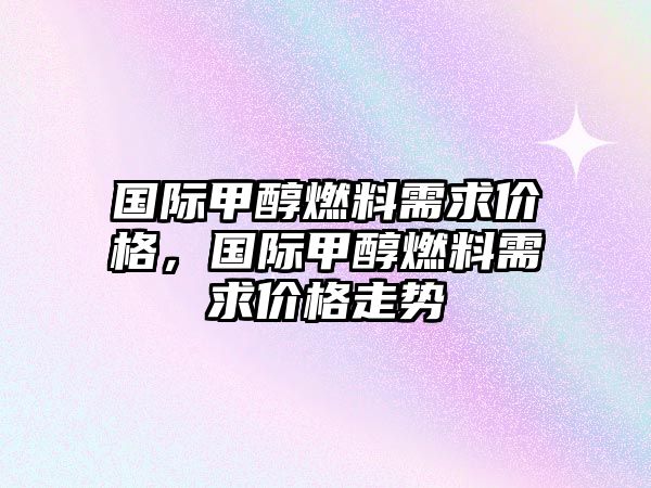 國際甲醇燃料需求價格，國際甲醇燃料需求價格走勢