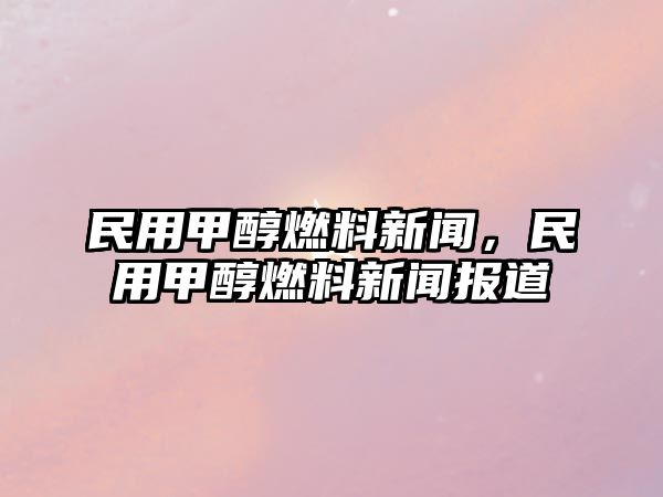 民用甲醇燃料新聞，民用甲醇燃料新聞報(bào)道