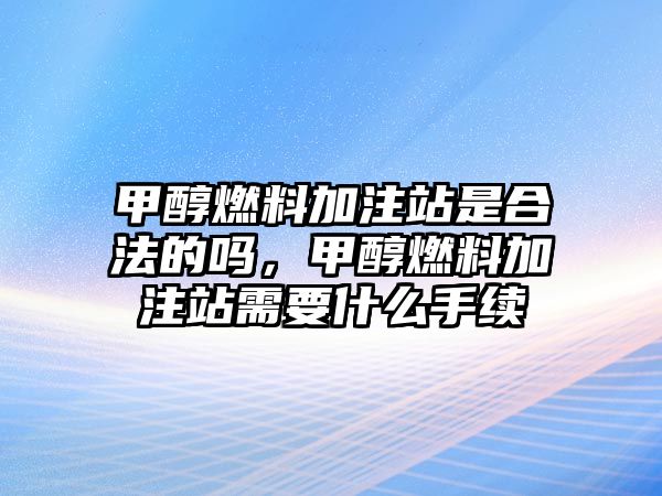 甲醇燃料加注站是合法的嗎，甲醇燃料加注站需要什么手續(xù)