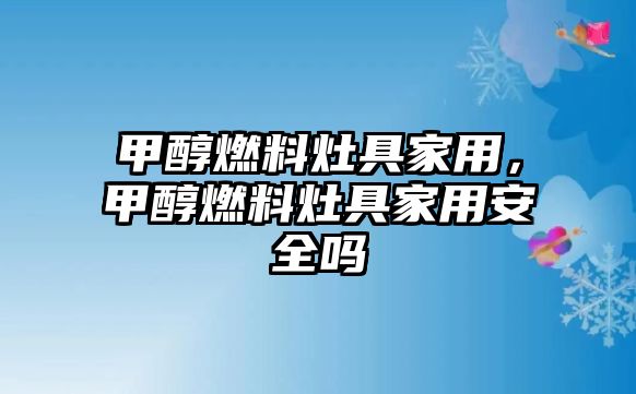 甲醇燃料灶具家用，甲醇燃料灶具家用安全嗎