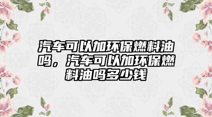 汽車可以加環(huán)保燃料油嗎，汽車可以加環(huán)保燃料油嗎多少錢