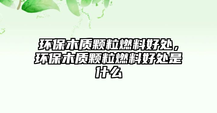 環(huán)保木質(zhì)顆粒燃料好處，環(huán)保木質(zhì)顆粒燃料好處是什么