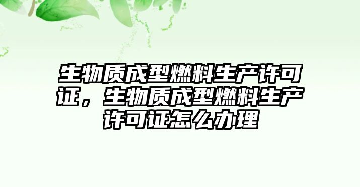 生物質(zhì)成型燃料生產(chǎn)許可證，生物質(zhì)成型燃料生產(chǎn)許可證怎么辦理