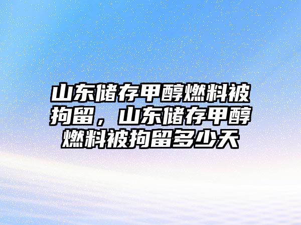 山東儲存甲醇燃料被拘留，山東儲存甲醇燃料被拘留多少天