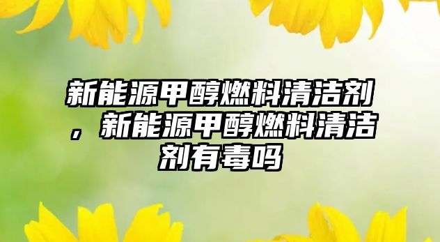 新能源甲醇燃料清潔劑，新能源甲醇燃料清潔劑有毒嗎