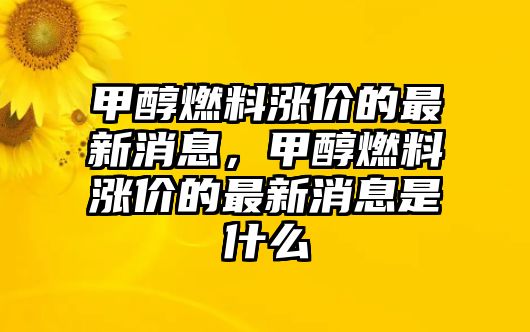 甲醇燃料漲價(jià)的最新消息，甲醇燃料漲價(jià)的最新消息是什么