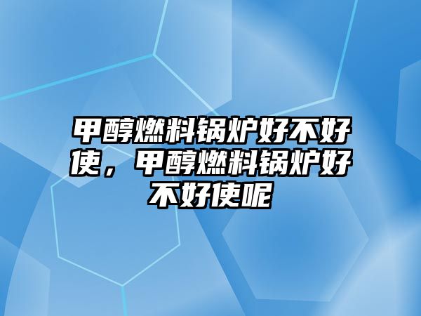 甲醇燃料鍋爐好不好使，甲醇燃料鍋爐好不好使呢