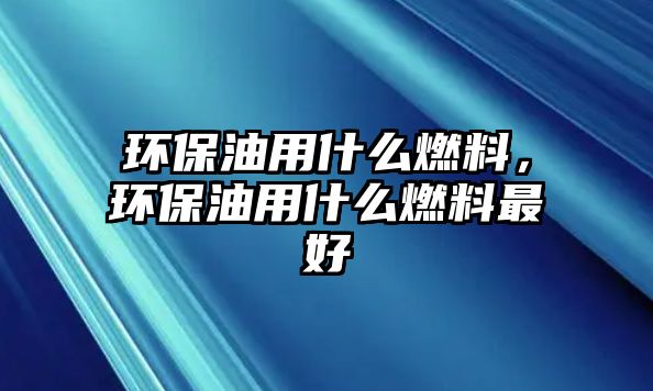 環(huán)保油用什么燃料，環(huán)保油用什么燃料最好