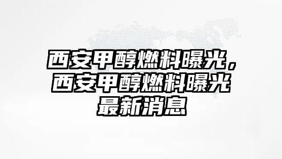 西安甲醇燃料曝光，西安甲醇燃料曝光最新消息