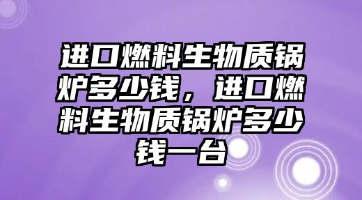 進(jìn)口燃料生物質(zhì)鍋爐多少錢，進(jìn)口燃料生物質(zhì)鍋爐多少錢一臺(tái)