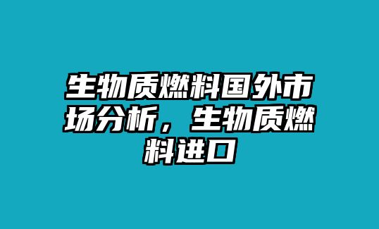 生物質(zhì)燃料國(guó)外市場(chǎng)分析，生物質(zhì)燃料進(jìn)口