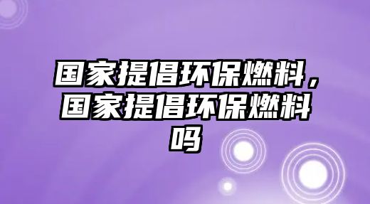 國家提倡環(huán)保燃料，國家提倡環(huán)保燃料嗎