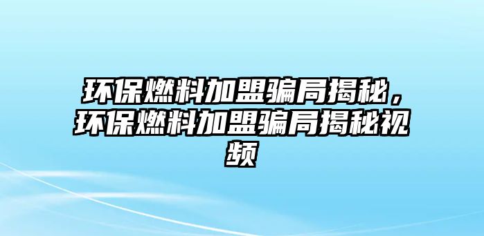 環(huán)保燃料加盟騙局揭秘，環(huán)保燃料加盟騙局揭秘視頻