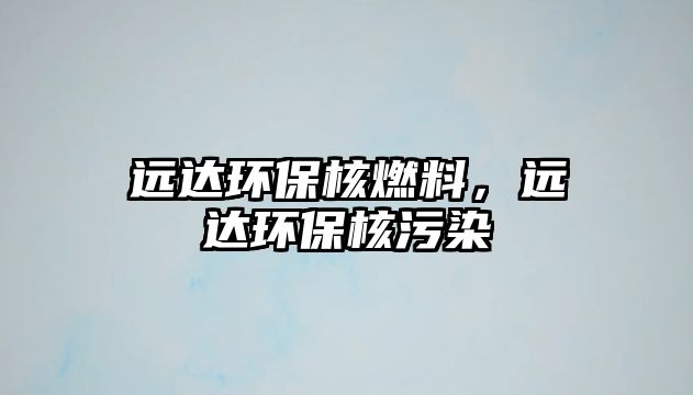 遠達環(huán)保核燃料，遠達環(huán)保核污染