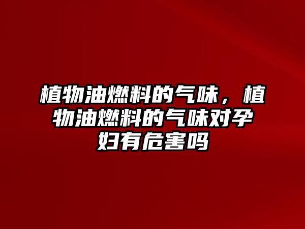 植物油燃料的氣味，植物油燃料的氣味對(duì)孕婦有危害嗎
