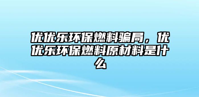 優(yōu)優(yōu)樂(lè)環(huán)保燃料騙局，優(yōu)優(yōu)樂(lè)環(huán)保燃料原材料是什么