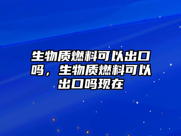 生物質(zhì)燃料可以出口嗎，生物質(zhì)燃料可以出口嗎現(xiàn)在